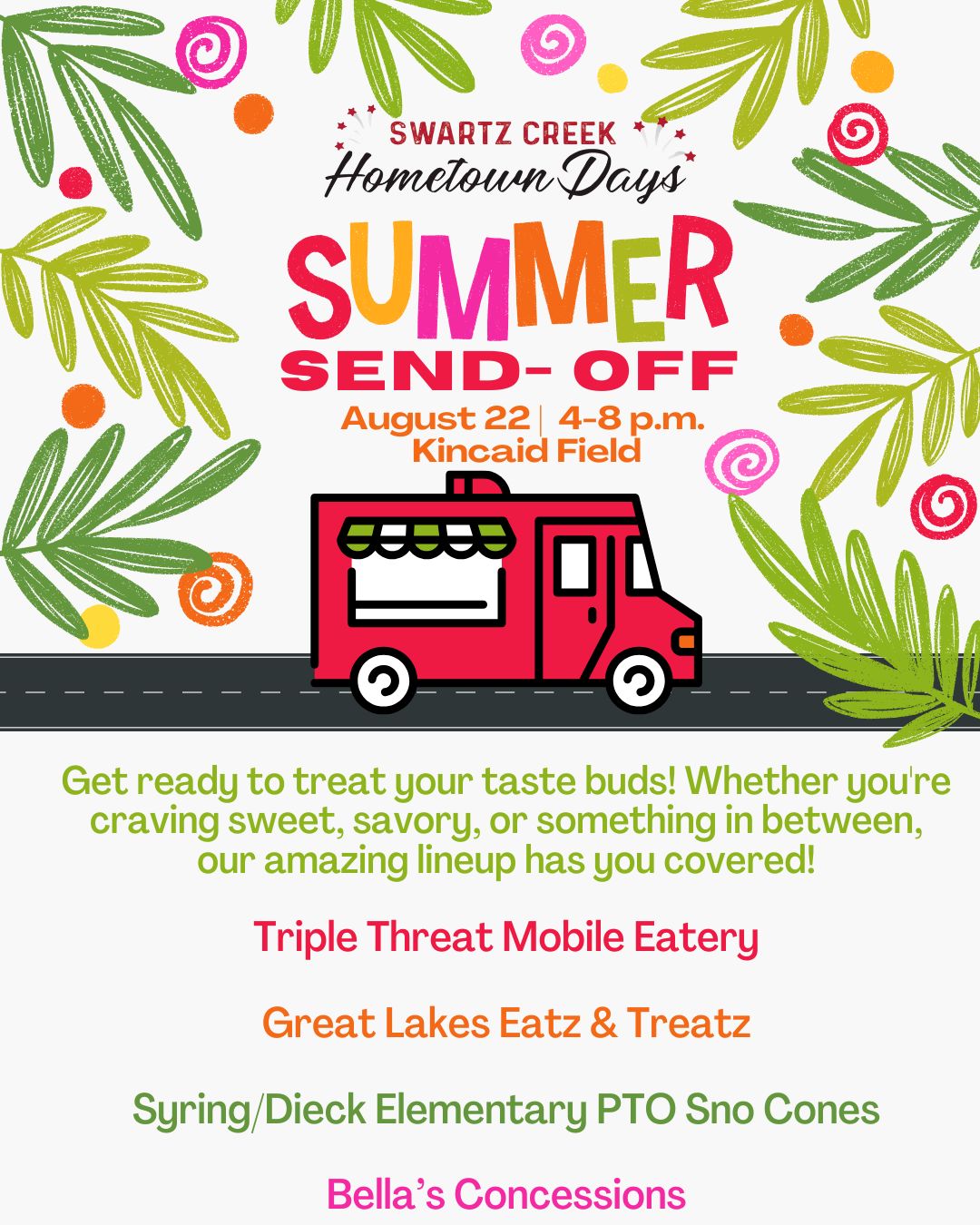 Swartz Creek Hometown Days is proud to announce the first part of our Summer Send-Off Event: Our Food Trucks!
Get ready to treat your taste buds! Whether you're craving sweet, savory, or something in between, our amazing lineup has you covered.
Triple Threat Mobile Eatery
Bold flavors, hearty eats, and fan-favorite classics — a must-stop for a serious bite!
Great Lakes Eatz & Treatz
Delicious comfort food with a local twist — come hungry, leave happy.
Syring/Dieck Elementary PTO Sno Cones
Icy, colorful, and refreshing — a cool treat that supports our local schools!
Bella’s Concessions
Funnel cakes, cotton candy, fried sweets and fun favorites for the whole family.
All will be present at Kincaid Field (5086 Morrish Rd. Swartz Creek) on August 22 from 4-8pm!